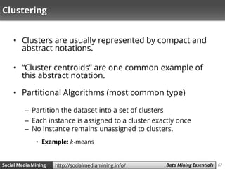 67Social Media Mining Measures and Metrics 67Social Media Mining Data Mining Essentialshttp://socialmediamining.info/
Clustering
• Clusters are usually represented by compact and
abstract notations.
• “Cluster centroids” are one common example of
this abstract notation.
• Partitional Algorithms (most common type)
– Partition the dataset into a set of clusters
– Each instance is assigned to a cluster exactly once
– No instance remains unassigned to clusters.
• Example: 𝑘-means
 
