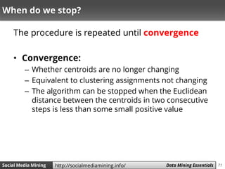 71Social Media Mining Measures and Metrics 71Social Media Mining Data Mining Essentialshttp://socialmediamining.info/
When do we stop?
The procedure is repeated until convergence
• Convergence:
– Whether centroids are no longer changing
– Equivalent to clustering assignments not changing
– The algorithm can be stopped when the Euclidean
distance between the centroids in two consecutive
steps is less than some small positive value
 