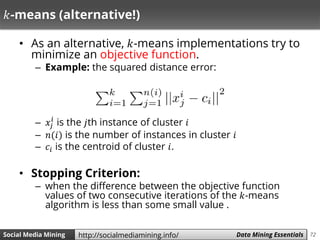 72Social Media Mining Measures and Metrics 72Social Media Mining Data Mining Essentialshttp://socialmediamining.info/
𝑘-means (alternative!)
• As an alternative, 𝑘-means implementations try to
minimize an objective function.
– Example: the squared distance error:
– 𝑥𝑗
𝑖
is the 𝑗th instance of cluster 𝑖
– 𝑛(𝑖) is the number of instances in cluster 𝑖
– 𝑐𝑖 is the centroid of cluster 𝑖.
• Stopping Criterion:
– when the difference between the objective function
values of two consecutive iterations of the 𝑘-means
algorithm is less than some small value .
 