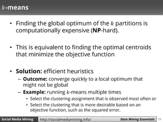 73Social Media Mining Measures and Metrics 73Social Media Mining Data Mining Essentialshttp://socialmediamining.info/
𝑘-means
• Finding the global optimum of the 𝑘 partitions is
computationally expensive (NP-hard).
• This is equivalent to finding the optimal centroids
that minimize the objective function
• Solution: efficient heuristics
– Outcome: converge quickly to a local optimum that
might not be global
– Example: running 𝑘-means multiple times
• Select the clustering assignment that is observed most often or
• Select the clustering that is more desirable based on an
objective function, such as the squared error.
 