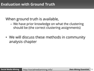 76Social Media Mining Measures and Metrics 76Social Media Mining Data Mining Essentialshttp://socialmediamining.info/
Evaluation with Ground Truth
When ground truth is available,
– We have prior knowledge on what the clustering
should be (the correct clustering assignments)
• We will discuss these methods in community
analysis chapter
 