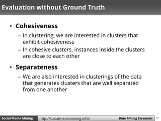 77Social Media Mining Measures and Metrics 77Social Media Mining Data Mining Essentialshttp://socialmediamining.info/
Evaluation without Ground Truth
• Cohesiveness
– In clustering, we are interested in clusters that
exhibit cohesiveness
– In cohesive clusters, instances inside the clusters
are close to each other
• Separateness
– We are also interested in clusterings of the data
that generates clusters that are well separated
from one another
 