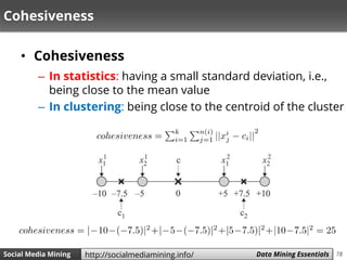 78Social Media Mining Measures and Metrics 78Social Media Mining Data Mining Essentialshttp://socialmediamining.info/
Cohesiveness
• Cohesiveness
– In statistics: having a small standard deviation, i.e.,
being close to the mean value
– In clustering: being close to the centroid of the cluster
 