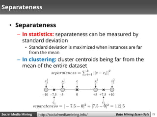 79Social Media Mining Measures and Metrics 79Social Media Mining Data Mining Essentialshttp://socialmediamining.info/
Separateness
• Separateness
– In statistics: separateness can be measured by
standard deviation
• Standard deviation is maximized when instances are far
from the mean
– In clustering: cluster centroids being far from the
mean of the entire dataset
 