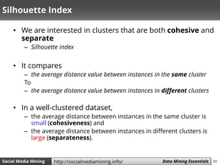 80Social Media Mining Measures and Metrics 80Social Media Mining Data Mining Essentialshttp://socialmediamining.info/
Silhouette Index
• We are interested in clusters that are both cohesive and
separate
– Silhouette index
• It compares
– the average distance value between instances in the same cluster
To
– the average distance value between instances in different clusters
• In a well-clustered dataset,
– the average distance between instances in the same cluster is
small (cohesiveness) and
– the average distance between instances in different clusters is
large (separateness).
 