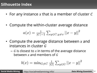 81Social Media Mining Measures and Metrics 81Social Media Mining Data Mining Essentialshttp://socialmediamining.info/
Silhouette Index
• For any instance 𝑥 that is a member of cluster 𝐶
• Compute the within-cluster average distance
• Compute the average distance between 𝑥 and
instances in cluster 𝐺
– 𝐺 is closest to 𝑥 in terms of the average distance
between 𝑥 and members of 𝐺
 