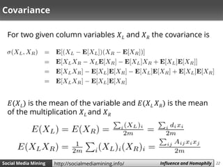 22Social Media Mining Measures and Metrics 22Social Media Mining Influence and Homophilyhttp://socialmediamining.info/
Covariance
For two given column variables 𝑋 𝐿 and 𝑋 𝑅 the covariance is
𝐸(𝑋 𝐿) is the mean of the variable and 𝐸(𝑋 𝐿 𝑋 𝑅) is the mean
of the multiplication 𝑋 𝐿 and 𝑋 𝑅
 