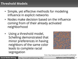 46Social Media Mining Measures and Metrics 46Social Media Mining Influence and Homophilyhttp://socialmediamining.info/
Threshold Models
• Simple, yet effective methods for modeling
influence in explicit networks
• Nodes make decision based on the influence
coming from of their already activated
neighborhood
• Using a threshold model,
Schelling demonstrated that
minor preferences in having
neighbors of the same color
leads to complete racial
segregation
From: http://www.youtube.com/watch?v=dnffIS2EJ30
 
