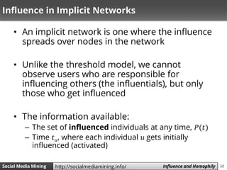 50Social Media Mining Measures and Metrics 50Social Media Mining Influence and Homophilyhttp://socialmediamining.info/
Influence in Implicit Networks
• An implicit network is one where the influence
spreads over nodes in the network
• Unlike the threshold model, we cannot
observe users who are responsible for
influencing others (the influentials), but only
those who get influenced
• The information available:
– The set of influenced individuals at any time, 𝑃(𝑡)
– Time 𝑡 𝑢, where each individual 𝑢 gets initially
influenced (activated)
 