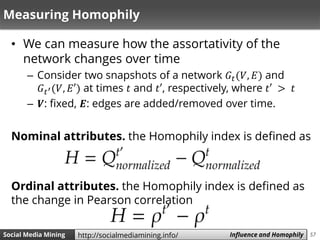 57Social Media Mining Measures and Metrics 57Social Media Mining Influence and Homophilyhttp://socialmediamining.info/
Measuring Homophily
• We can measure how the assortativity of the
network changes over time
– Consider two snapshots of a network 𝐺𝑡(𝑉, 𝐸) and
𝐺 𝑡′(𝑉, 𝐸′) at times 𝑡 and 𝑡′, respectively, where 𝑡′ > 𝑡
– 𝑽: fixed, 𝑬: edges are added/removed over time.
Nominal attributes. the Homophily index is defined as
Ordinal attributes. the Homophily index is defined as
the change in Pearson correlation
 
