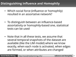 61Social Media Mining Measures and Metrics 61Social Media Mining Influence and Homophilyhttp://socialmediamining.info/
Distinguishing Influence and Homophily
• Which social force (influence or homophily)
resulted in an assortative network?
• To distinguish between an influence-based
assortativity or homophily-based one, statistical
tests can be used
• Note that in all these tests, we assume that
several temporal snapshots of the dataset are
available (like the LIM model) where we know
exactly, when each node is activated, when edges
are formed, or when attributes are changed
 