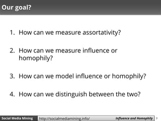 9Social Media Mining Measures and Metrics 9Social Media Mining Influence and Homophilyhttp://socialmediamining.info/
Our goal?
1. How can we measure assortativity?
2. How can we measure influence or homophily?
3. How can we model influence or homophily?
4. How can we distinguish between the two?
 