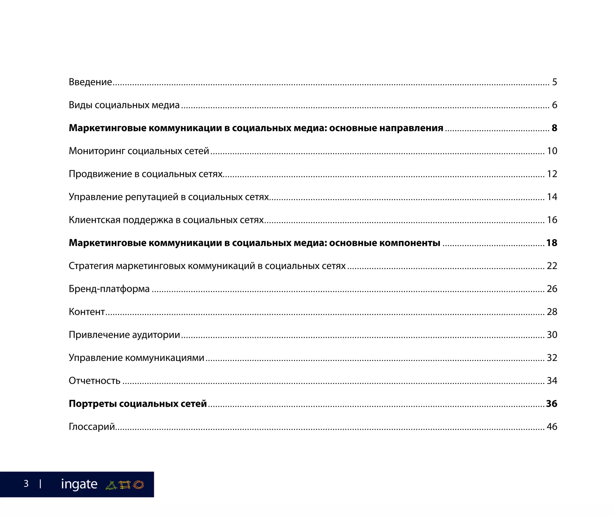 Введение.................................................................................................................................................................................... 5
Виды социальных медиа........................................................................................................................................................ 6
Маркетинговые коммуникации в социальных медиа: основные направления............................................ 8
Мониторинг социальных сетей.......................................................................................................................................... 10
Продвижение в социальных сетях..................................................................................................................................... 12
Управление репутацией в социальных сетях.................................................................................................................. 14
Клиентская поддержка в социальных сетях.................................................................................................................... 16
Маркетинговые коммуникации в социальных медиа: основные компоненты........................................... 18
Стратегия маркетинговых коммуникаций в социальных сетях.................................................................................. 22
Бренд-платформа.................................................................................................................................................................. 26
Контент..................................................................................................................................................................................... 28
Привлечение аудитории...................................................................................................................................................... 30
Управление коммуникациями............................................................................................................................................ 32
Отчетность.............................................................................................................................................................................. 34
Портреты социальных сетей........................................................................................................................................... 36
Глоссарий................................................................................................................................................................................. 46
3
 