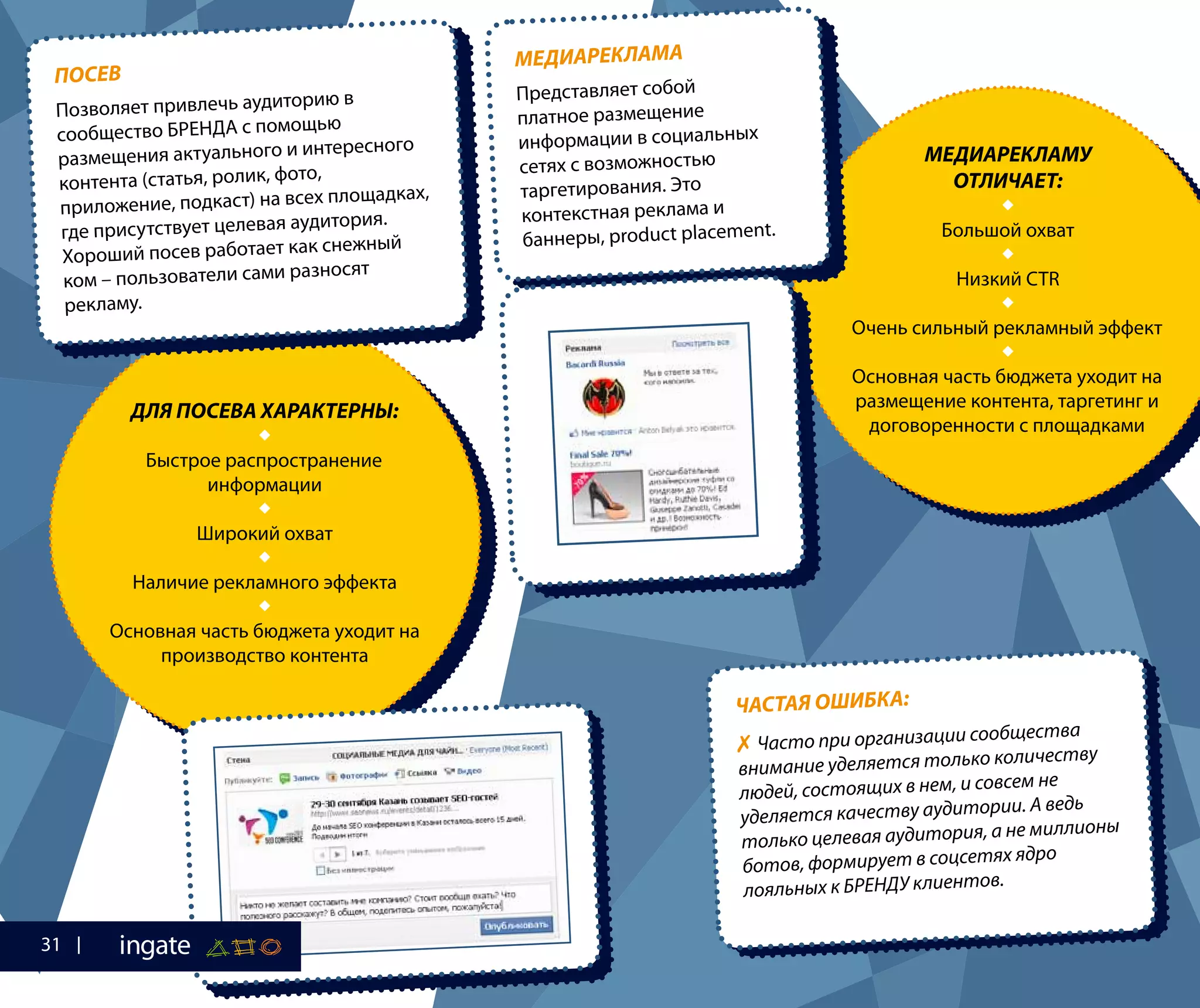 ЧАСТАЯ ОШИБКА:
✗ Часто при организации сообщества
внимание уделяется только количеству
людей, состоящих в нем, и совсем не
уделяется качеству аудитории. А ведь
только целевая аудитория, а не миллионы
ботов, формирует в соцсетях ядро
лояльных к БРЕНДУ клиентов.
ДЛЯ ПОСЕВА ХАРАКТЕРНЫ:

Быстрое распространение
информации

Широкий охват

Наличие рекламного эффекта

Основная часть бюджета уходит на
производство контента
МЕДИАРЕКЛАМУ
ОТЛИЧАЕТ:

Большой охват

Низкий CTR

Очень сильный рекламный эффект

Основная часть бюджета уходит на
размещение контента, таргетинг и
договоренности с площадками
МЕДИАРЕКЛАМА
Представляет собой
платное размещение
информации в социальных
сетях с возможностью
таргетирования. Это
контекстная реклама и
баннеры, product placement.
ПОСЕВ
Позволяет привлечь аудиторию в
сообщество БРЕНДА с помощью
размещения актуального и интересного
контента (статья, ролик, фото,
приложение, подкаст) на всех площадках,
где присутствует целевая аудитория.
Хороший посев работает как снежный
ком – пользователи сами разносят
рекламу.
31
 