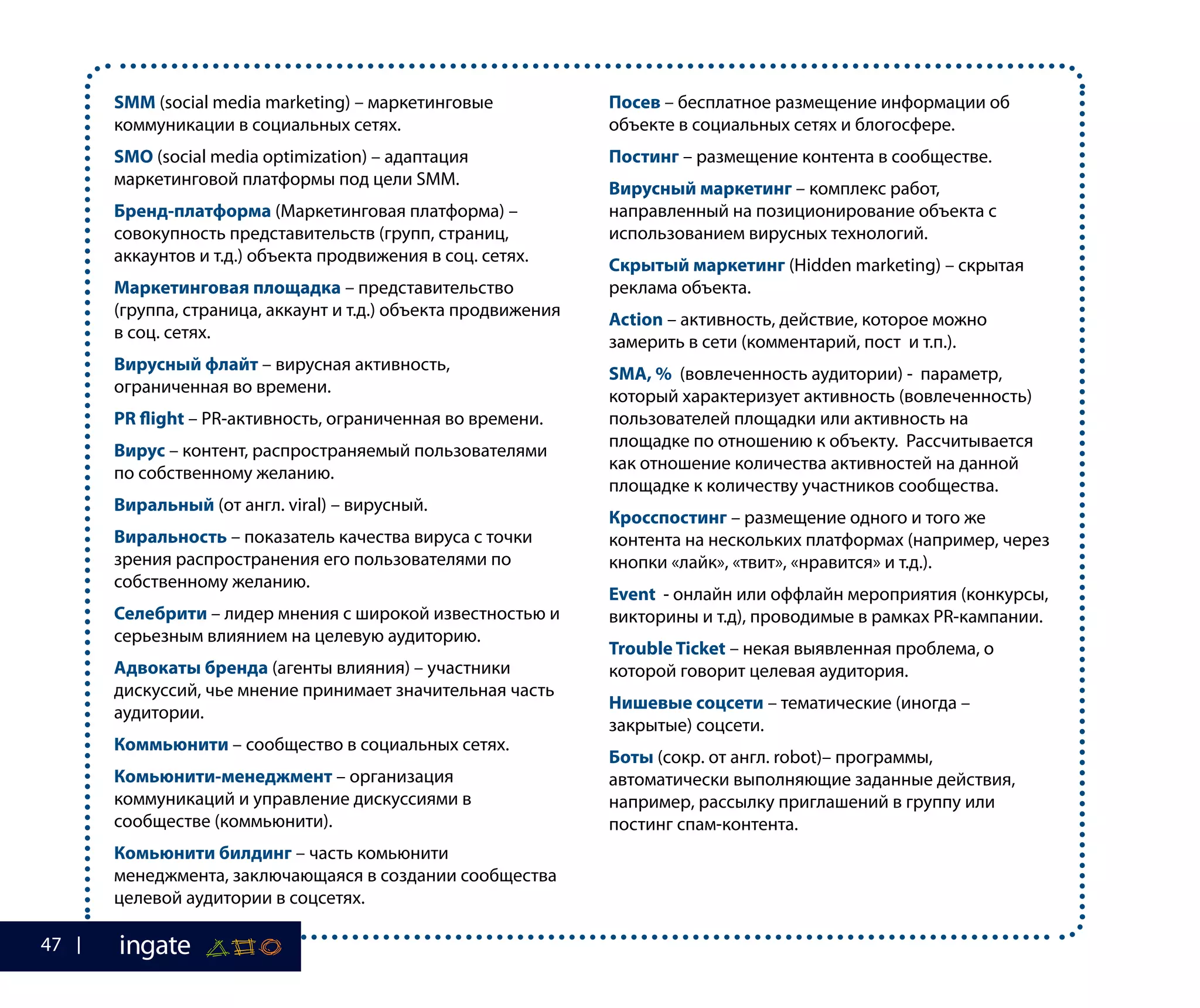 SMM (social media marketing) – маркетинговые
коммуникации в социальных сетях.
SMO (social media optimization) – адаптация
маркетинговой платформы под цели SMM.
Бренд-платформа (Маркетинговая платформа) –
совокупность представительств (групп, страниц,
аккаунтов и т.д.) объекта продвижения в соц. сетях.
Маркетинговая площадка – представительство
(группа, страница, аккаунт и т.д.) объекта продвижения
в соц. сетях.
Вирусный флайт – вирусная активность,
ограниченная во времени.
PR flight – PR-активность, ограниченная во времени.
Вирус – контент, распространяемый пользователями
по собственному желанию.
Виральный (от англ. viral) – вирусный.
Виральность – показатель качества вируса с точки
зрения распространения его пользователями по
собственному желанию.
Селебрити – лидер мнения с широкой известностью и
серьезным влиянием на целевую аудиторию.
Адвокаты бренда (агенты влияния) – участники
дискуссий, чье мнение принимает значительная часть
аудитории.
Коммьюнити – сообщество в социальных сетях.
Комьюнити-менеджмент – организация
коммуникаций и управление дискуссиями в
сообществе (коммьюнити).
Комьюнити билдинг – часть комьюнити
менеджмента, заключающаяся в создании сообщества
целевой аудитории в соцсетях.
Посев – бесплатное размещение информации об
объекте в социальных сетях и блогосфере.
Постинг – размещение контента в сообществе.
Вирусный маркетинг – комплекс работ,
направленный на позиционирование объекта с
использованием вирусных технологий.
Скрытый маркетинг (Hidden marketing) – скрытая
реклама объекта.
Action – активность, действие, которое можно
замерить в сети (комментарий, пост и т.п.).
SMA, % (вовлеченность аудитории) - параметр,
который характеризует активность (вовлеченность)
пользователей площадки или активность на
площадке по отношению к объекту. Рассчитывается
как отношение количества активностей на данной
площадке к количеству участников сообщества.
Кросспостинг – размещение одного и того же
контента на нескольких платформах (например, через
кнопки «лайк», «твит», «нравится» и т.д.).
Event - онлайн или оффлайн мероприятия (конкурсы,
викторины и т.д), проводимые в рамках PR-кампании.
Trouble Ticket – некая выявленная проблема, о
которой говорит целевая аудитория.
Нишевые соцсети – тематические (иногда –
закрытые) соцсети.
Боты (сокр. от англ. robot)– программы,
автоматически выполняющие заданные действия,
например, рассылку приглашений в группу или
постинг спам-контента.
47
 