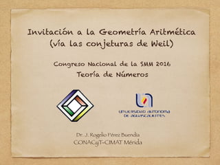 Invitación a la Geometría Aritmética
(vía las conjeturas de Weil)
Congreso Nacional de la SMM 2016  
Dr. J. Rogelio Pérez Buendía
CONACyT-CIMAT Mérida
Teoría de Números
 