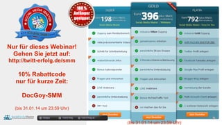docgoy Twitt.Erfolg Twitt-Erfolg.de
Nur für dieses Webinar!
Gehen Sie jetzt auf:
http://twitt-erfolg.de/smm
10% Rabattcode
nur für kurze Zeit:
DocGoy-SMM
(bis 31.01.14 um 23:59 Uhr)
(bis 31.01.14 um 23:59 Uhr)
 