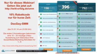 docgoy Twitt.Erfolg Twitt-Erfolg.de
Nur für dieses Webinar!
Gehen Sie jetzt auf:
http://twitt-erfolg.de/smm
10% Rabattcode
nur für kurze Zeit:
DocGoy-SMM
(bis 31.01.14 um 23:59 Uhr)
Die ersten 5 Anmeldungen bekommen
eine 10 – 20 minütige Video-
Auswertung zum StatusQuo Ihrer
Social-Media-Marketing Aktivitäten für
1,- €
http://www.twitt-erfolg.de/smm/auswertung.html
(bis 31.01.14 um 23:59 Uhr)
 