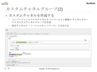 カスタムチャネルグループ(2)
    カスタムチャネルを作成する
        コンバージョン > マルチチャネル > コンバージョン経路 > チャネルグルー
         プ > カスタムチャネルグループを作成
        基本チャネルの「ソーシャルネットワーク」とは分ける




    10                Copyright（C) 2012 Ayudante, Inc.
 