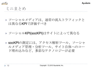 ミニまとめ

    ソーシャルメディアは、通常の流入トラフィックと
     は異なるKPIで評価すべき

    ソーシャルKPI(socKPI)はサイトによって異なる

    socKPIの測定には、アクセス解析ツール、ソーシャ
     ルメディア管理・分析ツール、サイト自体へのコー
     ド埋め込みなど、多彩なテクノロジーが必要



    12          Copyright（C) 2012 Ayudante, Inc.
 
