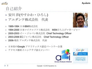 自己紹介
       安川 洋(やすかわ・ひろし)
       アユダンテ株式会社 代表
       1989-1994 日本IBM株式会社
       1994-2000 日本マイクロソフト株式会社                     MSN立ち上げマネージャー
       2000-2003 イー・ジャパン株式会社 Chief Technology Officer
       2003-2006 ECジャパン株式会社           Chief Technology Officer
       2006-現在 アユダンテ株式会社 代表

       日本初のGoogle アナリティクス認定パートナー企業
       アクセス解析イニシアチブ設立メンバー




    2                       Copyright（C) 2012 Ayudante, Inc.
 