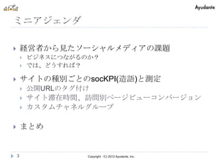 ミニアジェンダ

       経営者から見たソーシャルメディアの課題
           ビジネスにつながるのか？
           では、どうすれば？

       サイトの種別ごとのsocKPI(造語)と測定
           公開URLのタグ付け
           サイト滞在時間、訪問別ページビューコンバージョン
           カスタムチャネルグループ

       まとめ


    3                 Copyright（C) 2012 Ayudante, Inc.
 