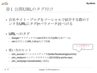 ※1 公開URLのタグ付け

       自社サイト・ブログをソーシャルで紹介する際のリ
        ンク先URLにタグ(=パラメータ)をつける

       URLへのタグ
           Googleアナリティクスのutm変数を活用(URL生成ツール)
           utmを付与したURLをbit.lyなどで短縮
                                                                    ここがポイン
                                                                      ト！
       使い方のヒント
           utm_source=ソーシャルメディア名(twitter/facebook/gplus/mixi)
           utm_medium=コンテンツのタイトル(2012/02/q-ssl-for-seo)
           utm_campaign=socialmedia(←固定)


    6                            Copyright（C) 2012 Ayudante, Inc.
 