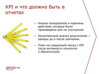 — Анализ показателей и перечень
действий, которые были
произведены для их улучшения
— Качественный анализ результатов —
замеры до и после кампании.
— План на следующий месяц с KPI
(если активность относится
к абонентской)
KPI и что должно быть в
отчетах
 