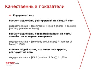 — Engagement rate
процент аудитории, реагирующей на каждый пост
engagement rate = [(comments + likes + shares) / posts] x
[100% / (number of fans)]
процент аудитории, прореагировавшей на посты
хотя бы раз за период измерения
engagement rate = [(monthly active users) / (number of
fans)] * 100%
столько людей из тех, что видят пост группы,
реагируют на него
engagement rate = [K1 / (number of fans)] * 100%
Качественные показатели
 