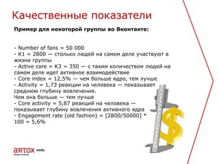Пример для некоторой группы во Вконтакте:
- Number of fans = 50 000
- K1 = 2800 — столько людей на самом деле участвуют в
жизни группы
- Active core = K3 = 350 — с таким количеством людей на
самом деле идет активное взаимодействие
- Core index = 12,5% — чем больше ядро, тем лучше
- Activity = 1,73 реакции на человека — показывает
среднюю глубину вовлечения.
Чем она больше — тем лучше
- Core activity = 5,87 реакций на человека —
показывает глубину вовлечения активного ядра
- Engagement rate (old fashion) = [2800/50000] *
100 = 5,6%
Качественные показатели
 