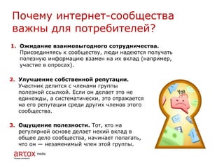 1. Ожидание взаимовыгодного сотрудничества.
Присоединяясь к сообществу, люди надеются получать
полезную информацию взамен на их вклад (например,
участие в опросах).
Почему интернет-сообщества
важны для потребителей?
2. Улучшение собственной репутации.
Участник делится с членами группы
полезной ссылкой. Если он делает это не
единожды, а систематически, это отражается
на его репутации среди других членов этого
сообщества.
3. Ощущение полезности. Тот, кто на
регулярной основе делает некий вклад в
общее дело сообщества, начинает полагать,
что он — незаменимый член этой группы.
 