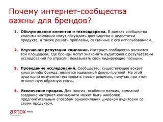 1. Обслуживание клиентов и техподдержка. В рамках сообщества
клиенты компании могут обсуждать достоинства и недостатки
продукта, а также решать проблемы, связанные с его использованием.
2. Улучшение репутации компании. Интернет-сообщества являются
той площадкой, где бренды могут знакомить аудиторию с результатами
исследований по отрасли, показывать свои лидирующие позиции.
3. Проведение исследований. Сообщество, существующее вокруг
какого-либо бренда, является идеальной фокус-группой. На этой
аудитории возможно тестировать новые решения, получая при этом
мгновенную обратную связь.
4. Увеличение продаж. Для многих, особенно мелких, компаний
создание интернет-коммьюнити может быть наиболее
предпочтительным способом ознакомления широкой аудитории со
своим продуктом.
Почему интернет-сообщества
важны для брендов?
 