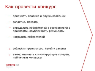 — придумать правила и опубликовать их
— запастись призами
— определить победителей в соответствии с
правилами, опубликовать результаты
— наградить победителей
o соблюсти правила соц. сетей и законы
o важно отличать стимулирующие лотереи,
публичные конкурсы
Как провести конкурс
 