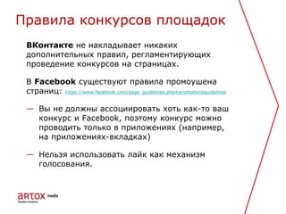 ВКонтакте не накладывает никаких
дополнительных правил, регламентирующих
проведение конкурсов на страницах.
В Facebook существуют правила промоушена
страниц: https://www.facebook.com/page_guidelines.php#promotionsguidelines
— Вы не должны ассоциировать хоть как-то ваш
конкурс и Facebook, поэтому конкурс можно
проводить только в приложениях (например,
на приложениях-вкладках)
— Нельзя использовать лайк как механизм
голосования.
Правила конкурсов площадок
 