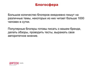 Блогосфера
Большое количество блогеров ежедневно пишут на
различные темы, некоторых из них читает больше 1000
человек в сутки.
Популярные блогеры готовы писать о вашем бренде,
делать обзоры, проводить тесты, выражать свое
авторитетное мнение.
 