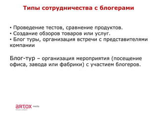 Типы сотрудничества с блогерами
• Проведение тестов, сравнение продуктов.
• Создание обзоров товаров или услуг.
• Блог туры, организация встречи с представителями
компании
Блог-тур – организация мероприятия (посещение
офиса, завода или фабрики) с участием блогеров.
 