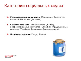 4. Геолокационнные сервисы (Foursquare, Альтергео,
Facebook Places, Google Places).
5. Социальные сети: для знакомств (Мамба),
профессиональных контактов (LinkedIn), «традиционные
соцсети» (Facebook, Вконтакте, Одноклассники).
6. Игровые сервисы (Zynga, Steam)
Категории социальных медиа:
 