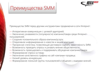 Преимущества SMM перед другими инструментами продвижения в сети Интернет:
— Интерактивная коммуникация с целевой аудиторией;
— Увеличение узнаваемости (популярности) компании/товара среди Интернет-
пользователей;
— Создание положительного образа компании/услуги;
— Оперативное информирование о новостях и акциях компании;
— Прозрачная статистика, позволяющая достоверно оценить эффективность SMM;
— Возможность проводить опросы и узнавать мнение общественности;
— Возможность провоцировать и поддерживать обсуждение компании/товара;
— Формирование спроса на товар;
— Увеличение качественного трафика на сайт компании-продавца;
— Низкий уровень конкуренции;
— Формирование лояльной группы пользователей и общение с лидерами мнений.
Преимущества SMM
 