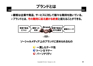 ブランドとは

顧客は企業や商品、サービスに対して様々な期待を抱いている。
ブランドとは、その期待に応え続ける約束
       その期待
       その期待に   ける約束
                 約束と捉えることができる。


  事業や製品   顧客への        Brand             事業や製品に
                                                   顧客のニーズ
   ビジョン    約束                            対する期待




   ソーシャルメディア上のブランドに求められるもの

            一貫したテーマ性
            トーン＆マナー
            パーソナリティ

            Copyright (C) 2010 Synapse co., ltd.            23
 
