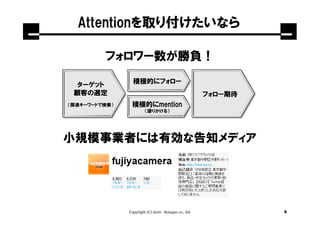 Attentionを取り付けたいなら

         フォロワー数が勝負！

 ターゲット           積極的にフォロー
 顧客の選定                                                フォロー期待
（関連キーワードで検索）    積極的にmention
                        （語りかける）




小規模事業者には有効な告知メディア




               Copyright (C) 2010 Synapse co., ltd.            9
 