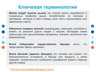 Market insight (анализ рынка) это способ узнать подробности о
социальных профилях ваших потребителей, их желания и
мотивацию, которые в свою очередь могут быть использованы для
увеличения спроса.
Influencers (лидеры мнений) индивидуумы, имеющие способность
влиять на решения других людей о покупке, благодаря своим
(реальному или умышленному) авторитету, знаниям, должности или
взаимосвязям.
Brand Ambassador (представитель бренда) некто, кто
представляет Бренд напрямую.
Brand advocate (адвокат брендов) это человек или клиент, кто
благожелательно отзывается о бренде или продукте, а затем
передает положительные сообщения (сарафанное радио) о бренде
другим людям.
* Full list of Social Media Marketing Terms
Ключевая терминология
 