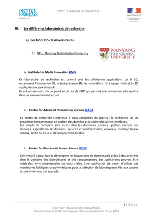 INSTITUT FRANÇAIS DE SINGAPOUR  
 
 
 
11 | P a g e  
INSTITUT FRANCAIS DE SINGAPOUR  
Etats des lieux de la R&D à Singapour dans le domaine des TIC en 2013 
 
III.  Les différents laboratoires de recherche 
 
a)  Les laboratoires universitaires  
 
1)  NTU : Nanyang Technological University 
 
 
 
  Institute for Media Innovation (IMI) 
Ce  laboratoire  de  recherche  est  orienté  vers  les  différentes  applications  de  la  3D, 
notamment l’immersion 3D, la télé‐présence 3D, les simulations 3D à usage médical, la 3D 
appliquée aux jeux éducatifs ... 
Ils ont notamment mis au point un écran de 320° qui permet une immersion très réaliste 
dans un environnement virtuel.  
 
  Centre for Advanced Information Systems (CAIS) 
Ce  centre  de  recherche  s’intéresse  à  deux  catégories  de  projets :  la  recherche  sur  les 
problèmes fondamentaux de gestion des données et la recherche sur les interfaces.  
Les  projets  de  recherche  sont  inclus  dans  les  domaines  suivants :  gestion  avancée  des 
données,  exploitation  de  données,  sécurité  et  confidentialité,  nouveaux  medias/réseaux 
sociaux, santé du futur et développement durable. 
 
  Centre for Biomimetic Sensor Science (CBSS) 
Cette entité a pour but de développer les biocapteurs de demain, cela grâce à des avancées 
dans  le  domaine  des  biomolécules  et  des  nanostructures.  Les  applications  peuvent  être 
médicales,  environnementales  ou  industrielles.  Une  application  clé  serait  d’utiliser  des 
membranes lipidiques ou polymériques pour la détection de biomarqueurs liés aux cancers 
ou aux infections par exemple. 
 
 
 
 