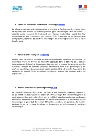INSTITUT FRANÇAIS DE SINGAPOUR  
 
 
 
13 | P a g e  
INSTITUT FRANCAIS DE SINGAPOUR  
Etats des lieux de la R&D à Singapour dans le domaine des TIC en 2013 
 
 
  Centre for Multimedia and Network Technology (CeMNet) 
Ce laboratoire est découpé en trois parties, la première se focalisant sur les réseaux futurs 
et les protocoles associés pour être capable de gérer des échanges à très haut débit. La 
seconde  partie  concerne  le  traitement  des  signaux  multimédias,  c’est‐à‐dire  leur 
compression  et  leur  transmission  par  exemple.  Enfin  la  dernière  partie,  l’informatique 
omniprésente, recherche des solutions pour intégrer des technologies variées dans la vie de 
tous les jours. 
 
 
  Forensics and Security Lab (ForSe Lab) 
Depuis  2005,  date  de  sa  création  au  sein  du  département  ingénierie  informatique,  ce 
laboratoire  mène  des  travaux  de  recherche  appliquée  dans  le  domaine  de  la  sécurité 
informatique et de l’analyse des données. Les trois axes principaux de recherche sont les 
suivants :  l’analyse  de  données  (stockage  informatique  mais  aussi  graphologie...),  les 
analyses  biométriques  (reconnaissance  faciale, digitale,  ADN  ...),  et  enfin  l’ingénierie  des 
systèmes  de  sécurité  (vidéo  surveillance  intelligente,  analyse  des  émotions  grâce  aux 
expressions ...).  
 
 
  Parallel & Distributed Computing Centre (PDCC) 
Ce centre de recherche a été créé en 1994 (sous le nom de Parallel Processing Laboratory), 
ce qui en fait l’un des plus anciens encore en activité. Il s’agit d’un laboratoire appliqué et 
dont les recherches sont en lien direct avec la réalité et les préoccupations de nombreuses 
entreprises. Les recherches portent donc sur les calculs distribués et le parallélisme qui, en 
informatique,  a  pour  but  de  réaliser  différentes  opérations  en  parallèle.  De  manière 
générale,  le  but  de  ces deux  disciplines  est d’augmenter  les  performances  des  systèmes 
informatiques. 
 
 
 
 