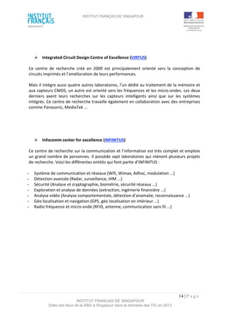 INSTITUT FRANÇAIS DE SINGAPOUR  
 
 
 
14 | P a g e  
INSTITUT FRANCAIS DE SINGAPOUR  
Etats des lieux de la R&D à Singapour dans le domaine des TIC en 2013 
 
 
  Integrated Circuit Design Centre of Excellence (VIRTUS) 
Ce  centre  de  recherche  créé  en  2009  est  principalement  orienté  vers  la  conception  de 
circuits imprimés et l’amélioration de leurs performances. 
Mais il intègre aussi quatre autres laboratoires, l’un dédié au traitement de la mémoire et 
aux capteurs CMOS, un autre est orienté vers les fréquences et les micro‐ondes. Les deux 
derniers  axent  leurs  recherches  sur  les  capteurs  intelligents  ainsi  que  sur  les  systèmes 
intégrés. Ce centre de recherche travaille également en collaboration avec des entreprises 
comme Panasonic, MediaTek ... 
 
 
  Infocomm center for excellence (INFINITUS) 
Ce centre de recherche sur la communication et l’information est très complet et emploie 
un grand nombre de personnes. Il possède sept laboratoires qui mènent plusieurs projets 
de recherche. Voici les différentes entités qui font partie d’INFINITUS : 
 
­  Système de communication et réseaux (Wifi, Wimax, Adhoc, modulation ...) 
­  Détection avancée (Radar, surveillance, IHM ...)  
­  Sécurité (Analyse et cryptographie, biométrie, sécurité réseaux ...) 
­  Exploration et analyse de données (extraction, ingénierie financière ...) 
­  Analyse vidéo (Analyse comportementale, détection d’anomalie, reconnaissance ...) 
­  Géo localisation et navigation (GPS, géo localisation en intérieur ...) 
­  Radio fréquence et micro‐onde (RFID, antenne, communication sans fil ...) 
 
 
 
 
 
 
 
 