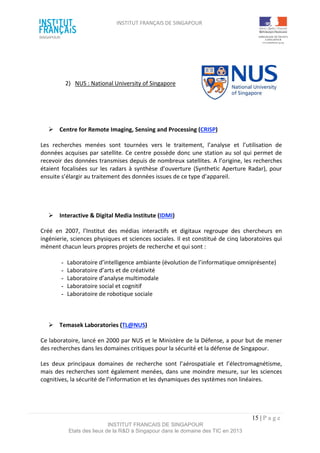 INSTITUT FRANÇAIS DE SINGAPOUR  
 
 
 
15 | P a g e  
INSTITUT FRANCAIS DE SINGAPOUR  
Etats des lieux de la R&D à Singapour dans le domaine des TIC en 2013 
 
 
2)  NUS : National University of Singapore 
 
 
  Centre for Remote Imaging, Sensing and Processing (CRISP) 
Les  recherches  menées  sont  tournées  vers  le  traitement,  l’analyse  et  l’utilisation  de 
données acquises par satellite. Ce centre possède donc une station au sol qui permet de 
recevoir des données transmises depuis de nombreux satellites. A l’origine, les recherches 
étaient focalisées sur les radars à synthèse d’ouverture (Synthetic Aperture Radar), pour 
ensuite s’élargir au traitement des données issues de ce type d’appareil.  
 
 
 
  Interactive & Digital Media Institute (IDMI) 
Créé  en  2007,  l’Institut  des  médias  interactifs  et  digitaux  regroupe  des  chercheurs  en 
ingénierie, sciences physiques et sciences sociales. Il est constitué de cinq laboratoires qui 
mènent chacun leurs propres projets de recherche et qui sont :  
 
­  Laboratoire d’intelligence ambiante (évolution de l’informatique omniprésente)  
­  Laboratoire d’arts et de créativité   
­  Laboratoire d’analyse multimodale  
­  Laboratoire social et cognitif  
­  Laboratoire de robotique sociale 
 
 
  Temasek Laboratories (TL@NUS) 
Ce laboratoire, lancé en 2000 par NUS et le Ministère de la Défense, a pour but de mener 
des recherches dans les domaines critiques pour la sécurité et la défense de Singapour.  
Les  deux  principaux  domaines  de  recherche  sont  l’aérospatiale  et  l’électromagnétisme, 
mais des recherches sont également menées, dans une moindre mesure, sur les sciences 
cognitives, la sécurité de l’information et les dynamiques des systèmes non linéaires. 
 
 