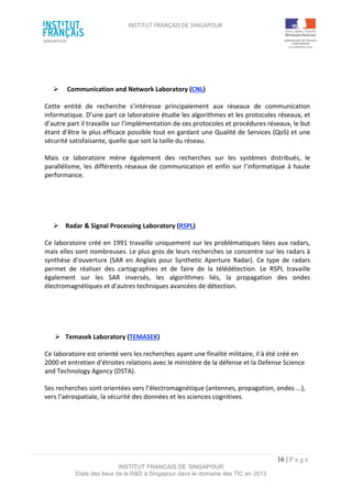 INSTITUT FRANÇAIS DE SINGAPOUR  
 
 
 
16 | P a g e  
INSTITUT FRANCAIS DE SINGAPOUR  
Etats des lieux de la R&D à Singapour dans le domaine des TIC en 2013 
 
 
   Communication and Network Laboratory (CNL)  
Cette  entité  de  recherche  s’intéresse  principalement  aux  réseaux  de  communication 
informatique. D’une part ce laboratoire étudie les algorithmes et les protocoles réseaux, et 
d’autre part il travaille sur l’implémentation de ces protocoles et procédures réseaux, le but 
étant d’être le plus efficace possible tout en gardant une Qualité de Services (QoS) et une 
sécurité satisfaisante, quelle que soit la taille du réseau.  
Mais  ce  laboratoire  mène  également  des  recherches  sur  les  systèmes  distribués,  le 
parallélisme, les différents réseaux de communication et enfin sur l’informatique à haute 
performance. 
 
 
  Radar & Signal Processing Laboratory (RSPL)  
Ce laboratoire créé en 1991 travaille uniquement sur les problématiques liées aux radars, 
mais elles sont nombreuses. Le plus gros de leurs recherches se concentre sur les radars à 
synthèse d’ouverture (SAR en Anglais pour Synthetic Aperture Radar). Ce type de radars 
permet  de  réaliser  des  cartographies  et  de  faire  de  la  télédétection.  Le  RSPL  travaille 
également  sur  les  SAR  inversés,  les  algorithmes  liés,  la  propagation  des  ondes 
électromagnétiques et d’autres techniques avancées de détection. 
 
 
  Temasek Laboratory (TEMASEK)   
Ce laboratoire est orienté vers les recherches ayant une finalité militaire, il à été créé en 
2000 et entretien d’étroites relations avec le ministère de la défense et la Defense Science 
and Technology Agency (DSTA). 
Ses recherches sont orientées vers l’électromagnétique (antennes, propagation, ondes ...), 
vers l’aérospatiale, la sécurité des données et les sciences cognitives. 
 
