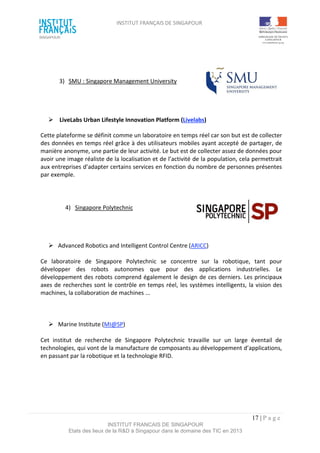 INSTITUT FRANÇAIS DE SINGAPOUR  
 
 
 
17 | P a g e  
INSTITUT FRANCAIS DE SINGAPOUR  
Etats des lieux de la R&D à Singapour dans le domaine des TIC en 2013 
 
 
3)  SMU : Singapore Management University  
 
 
  LiveLabs Urban Lifestyle Innovation Platform (Livelabs) 
Cette plateforme se définit comme un laboratoire en temps réel car son but est de collecter 
des données en temps réel grâce à des utilisateurs mobiles ayant accepté de partager, de 
manière anonyme, une partie de leur activité. Le but est de collecter assez de données pour 
avoir une image réaliste de la localisation et de l’activité de la population, cela permettrait 
aux entreprises d’adapter certains services en fonction du nombre de personnes présentes 
par exemple. 
 
4)  Singapore Polytechnic   
 
 
 
  Advanced Robotics and Intelligent Control Centre (ARICC) 
 
Ce  laboratoire  de  Singapore  Polytechnic  se  concentre  sur  la  robotique,  tant  pour 
développer  des  robots  autonomes  que  pour  des  applications  industrielles.  Le 
développement des robots comprend également le design de ces derniers. Les principaux 
axes de recherches sont le contrôle en temps réel, les systèmes intelligents, la vision des 
machines, la collaboration de machines ... 
 
 
 
  Marine Institute (MI@SP)  
 
Cet  institut  de  recherche  de  Singapore  Polytechnic  travaille  sur  un  large  éventail  de 
technologies, qui vont de la manufacture de composants au développement d’applications, 
en passant par la robotique et la technologie RFID. 
 
 
 
 