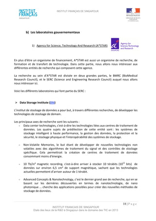 INSTITUT FRANÇAIS DE SINGAPOUR  
 
 
 
18 | P a g e  
INSTITUT FRANCAIS DE SINGAPOUR  
Etats des lieux de la R&D à Singapour dans le domaine des TIC en 2013 
 
b)  Les laboratoires gouvernementaux 
 
1)  Agency for Science, Technology And Research (A*STAR)  
 
 
En plus d’être un organisme de financement, A*STAR est aussi un organisme de recherche, de 
formation  et  de  transfert  de  technologie.  Dans  cette  partie,  nous  allons  nous  intéresser  aux 
différentes entités de recherche qui composent cette agence.  
 
La  recherche  au  sein  d’A*STAR  est  divisée  en  deux  grandes  parties,  le  BMRC  (BioMedical 
Research  Council),  et  le  SERC  (Science  and Engineering  Research  Council)  auquel  nous  allons 
nous intéresser ici. 
 
Voici les différents laboratoires qui font partie du SERC : 
 
 
  Data Storage Institute (DSI) 
 
L’institut de stockage de données a pour but, à travers différentes recherches, de développer les 
technologies de stockage de demain. 
 
Les principaux axes de recherche sont les suivants : 
­  Data center technologies, c'est‐à‐dire les technologies liées aux centres de traitement de 
données.  Les  quatre  sujets  de  prédilection  de  cette  entité  sont :  les  systèmes  de 
stockage  intelligent  à  haute  performance,  la  gestion  des  données,  la  protection  et  la 
sécurité, le stockage physique et l’interopérabilité des systèmes de stockage. 
 
­  Non‐Volatile  Memories,  le  but  étant  de  développer  de  nouvelles  technologies  non 
volatiles  avec  des  algorithmes  de  traitement  du  signal  et  des  contrôles  de  stockage 
spécifique.  Cela  permettrait  la  création  de  centres  de  traitement  de  données 
consommant moins d’énergie. 
 
­  10  Tb/in²  magnetic  recording,  c'est‐à‐dire  arriver  à  stocker  10  térabits  (1012
  bits)    de 
données  sur  environ  6,5  cm²  de  support  magnétique,  sachant  que  les  technologies 
actuelles permettent d’arriver autour de 1 térabit. 
 
­  Advanced Concepts & Nanotechnology, c’est le dernier grand axe de recherche, qui en se 
basant  sur  les  dernières  découvertes  en  termes  de  nanotechnologie,  de  nano 
photonique ... cherche des applications possibles pour créer des nouvelles méthodes de 
stockage de données. 
 
 
 