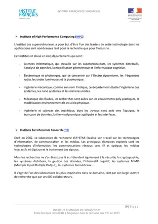 INSTITUT FRANÇAIS DE SINGAPOUR  
 
 
 
19 | P a g e  
INSTITUT FRANCAIS DE SINGAPOUR  
Etats des lieux de la R&D à Singapour dans le domaine des TIC en 2013 
 
 
 
  Institute of High Performance Computing (IHPC) 
 
L’institut des superordinateurs a pour but d’être l’un des leaders de cette technologie dont les 
applications sont nombreuses tant pour la recherche que pour l’industrie. 
 
Cet institut est divisé en cinq départements qui sont : 
 
­  Sciences  Informatique,  qui  travaille  sur  les  superordinateurs,  les  systèmes  distribués, 
l’analyse de données, la modélisation géométrique et l’informatique cognitive. 
 
­  Électronique  et photonique, qui  se  concentre  sur  l’électro  dynamisme,  les  fréquences 
radio, les ondes lumineuses et la plasmonique. 
 
­  Ingénierie mécanique, comme son nom l’indique, ce département étudie l’ingénierie des 
systèmes, les nano systèmes et les matières molles. 
  
­  Mécanique des fluides, les recherches sont axées sur les écoulements poly‐plastiques, la 
modélisation environnementale et la bio physique.  
 
­  Ingénierie  et  sciences  des  matériaux,  dont  les  travaux  sont  axés  vers  l’optique,  le 
transport de données, la thermodynamique appliquée et les interfaces. 
 
 
 
  Institute for Infocomm Research (I²R) 
 
Créé  en 2002,  ce  laboratoire de  recherche  d’A*STAR  focalise  son travail  sur  les technologies 
d’information,  de  communication  et  les  médias.  Les  principaux  domaines  explorés  sont  les 
technologies  d’information,  les  communications  réseaux  sans  fil  et  optique,  les  médias 
interactifs et digitaux et le traitement des signaux.  
  
Mais les recherches ne s’arrêtent pas là et s’étendent également à la sécurité, la cryptographie, 
les  systèmes  distribués,  la  gestion  des  données,  l’informatif  cognitif,  les  systèmes  MIMO 
(Multiple Input Multiple Output), les systèmes biomédicaux ... 
 
Il s’agit de l’un des laboratoires les plus importants dans ce domaine, tant par son large spectre 
de recherche que par ses 600 collaborateurs. 
 
 
 
 
 
 
 