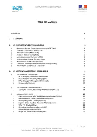 INSTITUT FRANÇAIS DE SINGAPOUR  
 
 
 
2 | P a g e  
INSTITUT FRANCAIS DE SINGAPOUR  
Etats des lieux de la R&D à Singapour dans le domaine des TIC en 2013 
 
 
TABLE DES MATIÈRES 
 
 
 
INTRODUCTION  4 
 
I.  LE CONTEXTE  5 
 
II.  LES FINANCEMENTS GOUVERNEMENTAUX  6 
A)  AGENCY FOR SCIENCE, TECHNOLOGY AND RESEARCH (A*STAR)  6 
B)  ECONOMIC DEVELOPMENT BOARD (EDB)  6 
C)  INTERACTIVE DIGITAL MEDIA (IDM)  7 
D)  ACADEMIC RESEARCH FUND (ACRF)  7 
E)  MEDIA DEVELOPMENT AUTHORITY (MDA)  8 
F)  INFOCOMM DEVELOPMENT AUTHORITY (IDA)  8 
G)  NATIONAL RESEARCH FOUNDATION (NRF)  9 
H)  STANDARDS, PRODUCTIVITY AND INNOVATION BOARD (SPRING)  9 
I)  INTERNATIONAL ENTREPRISE (IE SINGAPORE)  9 
 
III.  LES DIFFÉRENTS LABORATOIRES DE RECHERCHE  11 
A)  LES LABORATOIRES UNIVERSITAIRES  11 
1)  NTU : Nanyang Technological University  11 
2)  NUS : National University of Singapore  15 
3)  SMU : Singapore Management University  17 
4)  Singapore Polytechnic  17 
 
B)  LES LABORATOIRES GOUVERNEMENTAUX  18 
1)  Agency for Science, Technology And Research (A*STAR)  18 
 
C)  LES LABORATOIRES MIXTES  20 
1)  CNRS International NTU THALES Research Alliance (CINTRA)  20 
2)  Fraunhofer IDM Center (Fraunhofer IDM@NTU)  21 
3)  Intelligent Systems Center (IntelliSys)  21 
4)  Supélec‐Onera‐Nus‐Dsta Research Alliance (Sondra)  22 
5)  SMU‐TCS iCity Lab (iCity)  22 
6)  Living Analytics Research Center (LARC)  22 
7)  Games Resource Center (GRC)  22 
8)  Image and Pervasive Access Lab (IPAL)  23 
 
 
 
 
 
 